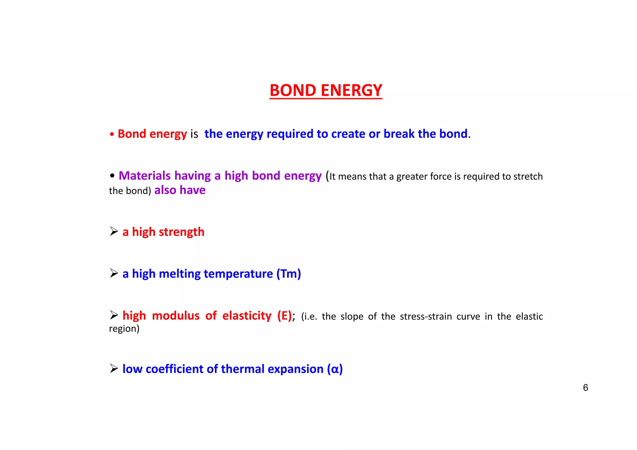 BOND ENERGY
• Bond energy is the energy required to create or break the bond.
• Materials having a high bond energy (It means that a greater force is required to stretch
the bond) also have
 a high strength
 a high melting temperature (Tm)
 high modulus of elasticity (E); (i.e. the slope of the stress‐strain curve in the elastic
region)
 low coefficient of thermal expansion (α)
6
 
