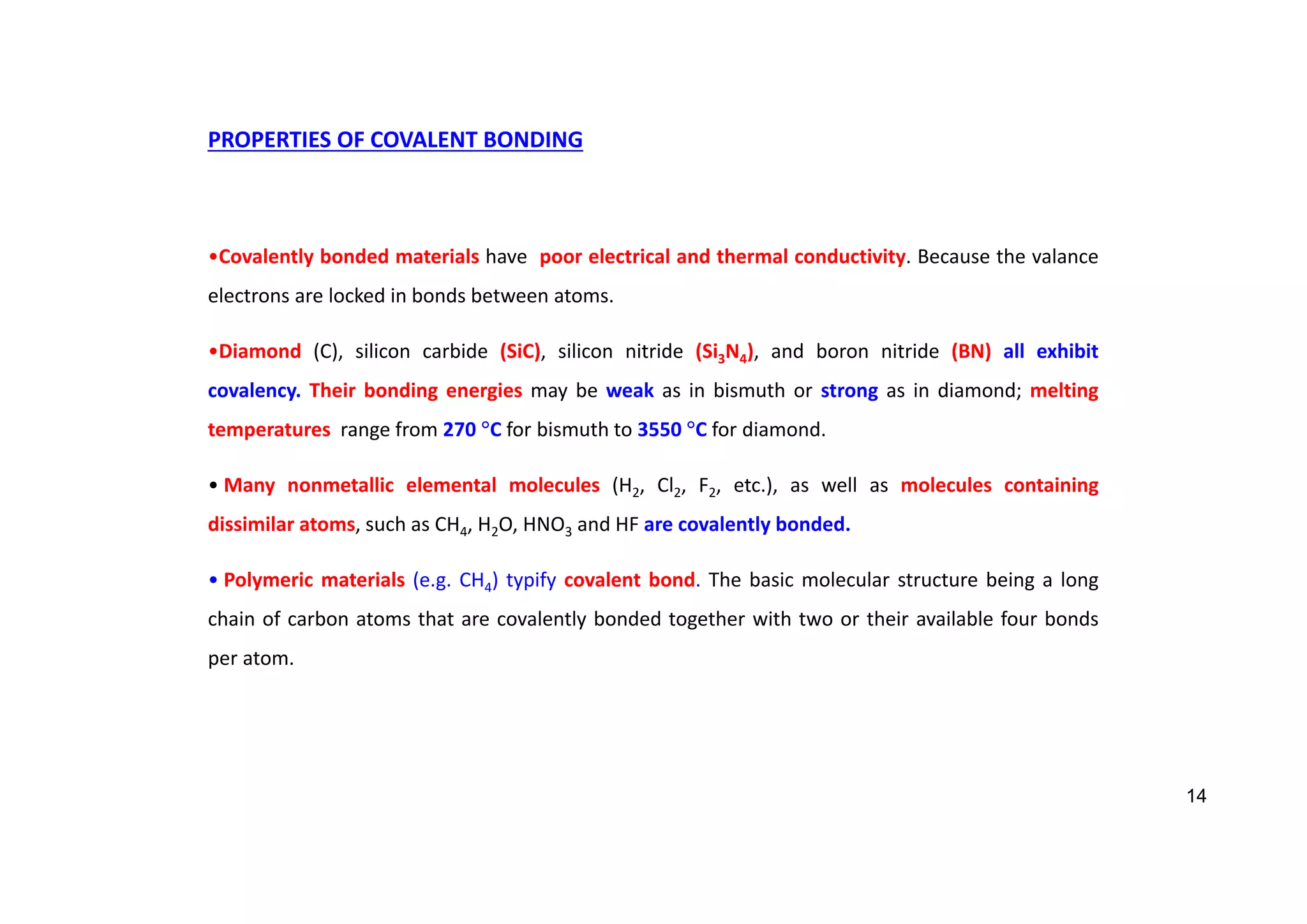 PROPERTIES OF COVALENT BONDING
•Covalently bonded materials have poor electrical and thermal conductivity. Because the valance
electrons are locked in bonds between atoms.
•Diamond (C), silicon carbide (SiC), silicon nitride (Si3N4), and boron nitride (BN) all exhibit
covalency. Their bonding energies may be weak as in bismuth or strong as in diamond; melting
temperatures range from 270 C for bismuth to 3550 C for diamond.
• Many nonmetallic elemental molecules (H2, Cl2, F2, etc.), as well as molecules containing
dissimilar atoms, such as CH4, H2O, HNO3 and HF are covalently bonded.
• Polymeric materials (e.g. CH4) typify covalent bond. The basic molecular structure being a long
chain of carbon atoms that are covalently bonded together with two or their available four bonds
per atom.
14
 