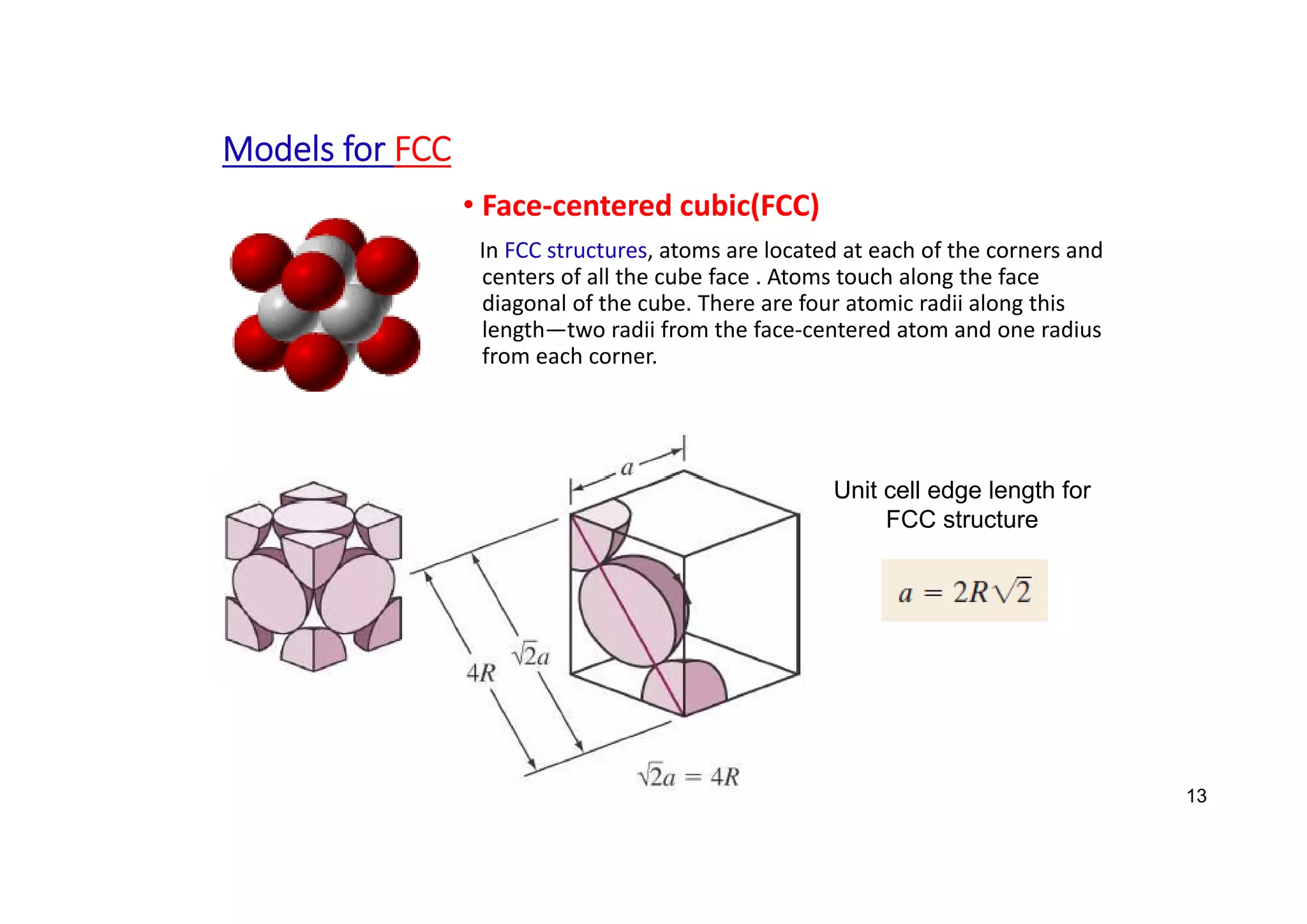 Models for FCC
• Face‐centered cubic(FCC)
In FCC structures, atoms are located at each of the corners and
centers of all the cube face . Atoms touch along the face
diagonal of the cube. There are four atomic radii along this
length—two radii from the face‐centered atom and one radius
from each corner.
13
Unit cell edge length for
FCC structure
 