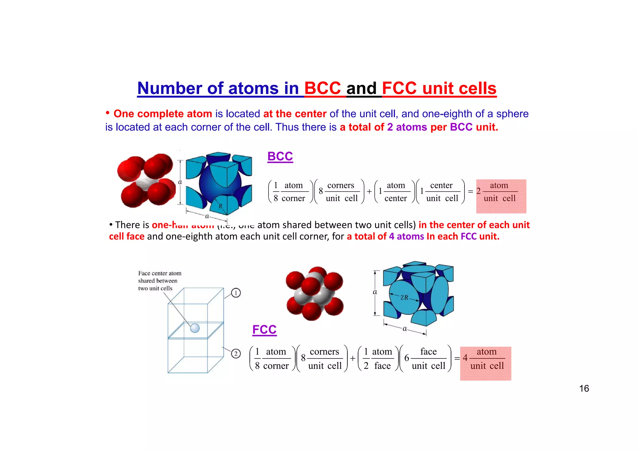 • There is one‐half atom (i.e., one atom shared between two unit cells) in the center of each unit
cell face and one‐eighth atom each unit cell corner, for a total of 4 atoms In each FCC unit.
Number of atoms in BCC and FCC unit cells
• One complete atom is located at the center of the unit cell, and one-eighth of a sphere
is located at each corner of the cell. Thus there is a total of 2 atoms per BCC unit.
cell
unit
atom
2
cell
unit
center
1
center
atom
1
cell
unit
corners
8
corner
atom
8
1






























BCC
cell
unit
atom
4
cell
unit
face
6
face
atom
2
1
cell
unit
corners
8
corner
atom
8
1






























FCC
16
 