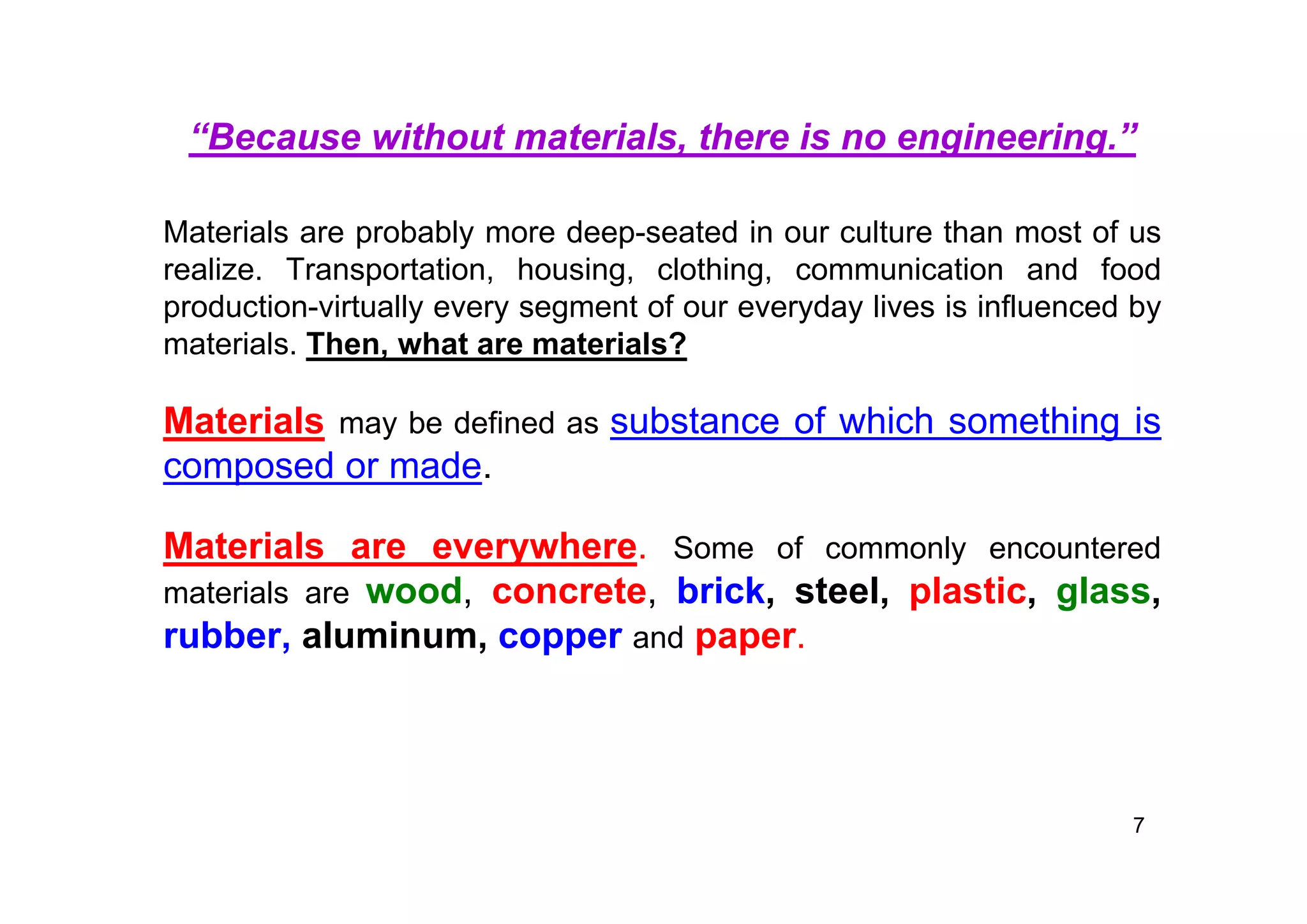 “Because without materials, there is no engineering.”
Materials are probably more deep-seated in our culture than most of us
realize. Transportation, housing, clothing, communication and food
production-virtually every segment of our everyday lives is influenced by
materials. Then, what are materials?
Materials may be defined as substance of which something is
composed or made.
Materials are everywhere. Some of commonly encountered
materials are wood, concrete, brick, steel, plastic, glass,
rubber, aluminum, copper and paper.
7
 