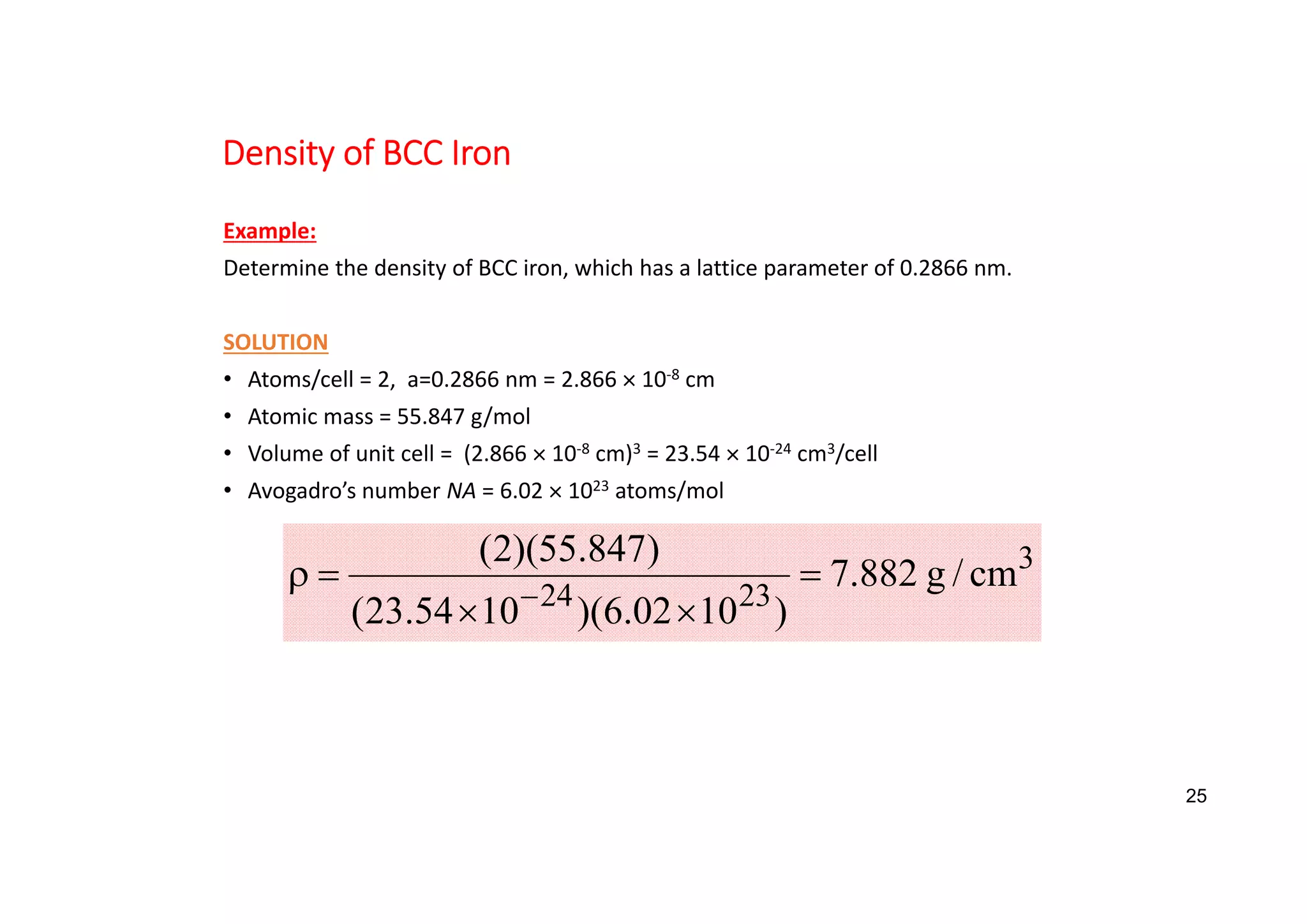 Density of BCC Iron
Example:
Determine the density of BCC iron, which has a lattice parameter of 0.2866 nm.
SOLUTION
• Atoms/cell = 2, a=0.2866 nm = 2.866  10‐8 cm
• Atomic mass = 55.847 g/mol
• Volume of unit cell = (2.866  10‐8 cm)3 = 23.54  10‐24 cm3/cell
• Avogadro’s number NA = 6.02  1023 atoms/mol
3
23
24
cm
/
g
882
.
7
)
10
02
.
6
)(
10
54
.
23
(
)
847
.
55
)(
2
(






25
 
