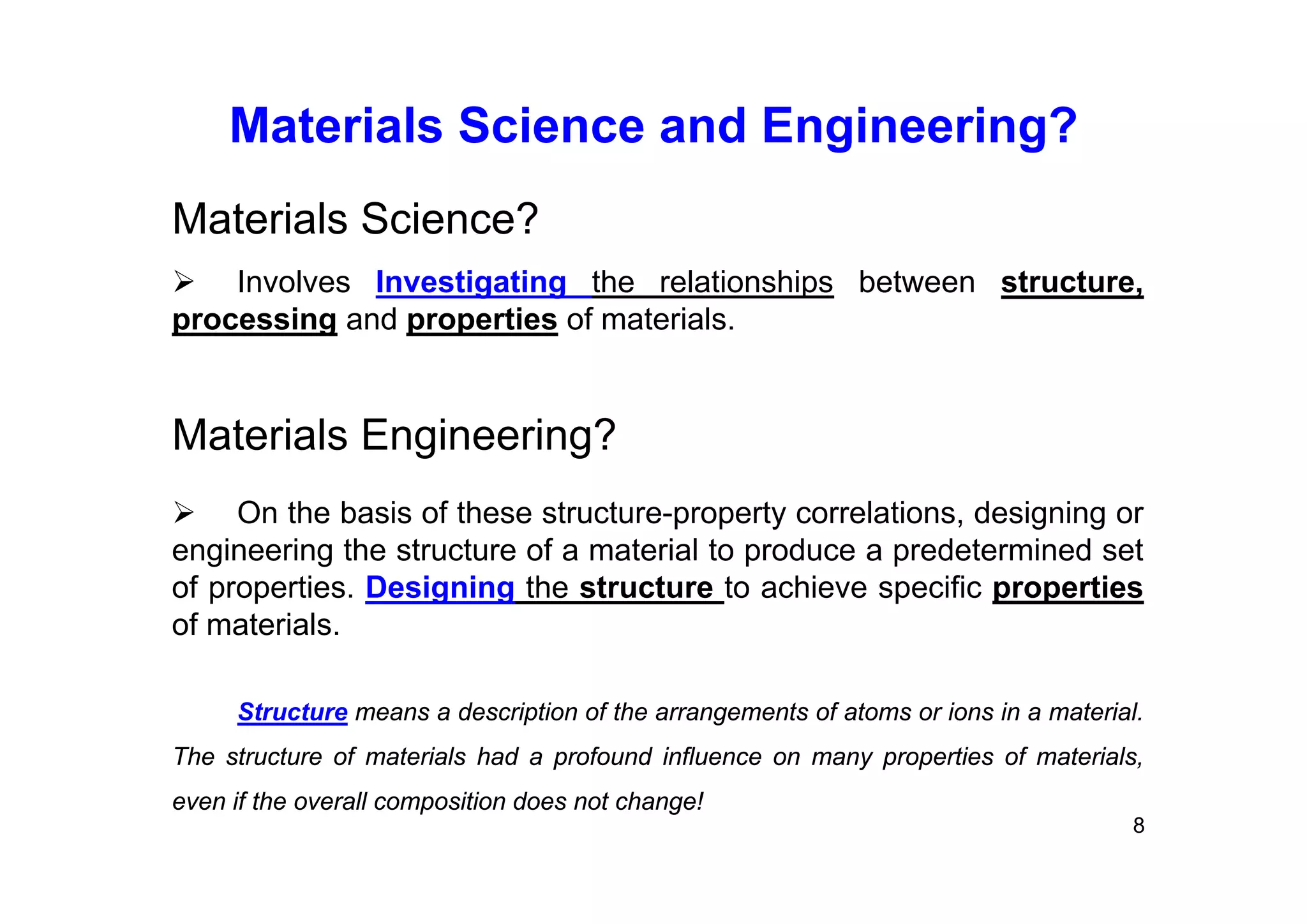 Materials Science and Engineering?
8
Materials Science?
 Involves Investigating the relationships between structure,
processing and properties of materials.
Materials Engineering?
 On the basis of these structure-property correlations, designing or
engineering the structure of a material to produce a predetermined set
of properties. Designing the structure to achieve specific properties
of materials.
Structure means a description of the arrangements of atoms or ions in a material.
The structure of materials had a profound influence on many properties of materials,
even if the overall composition does not change!
 