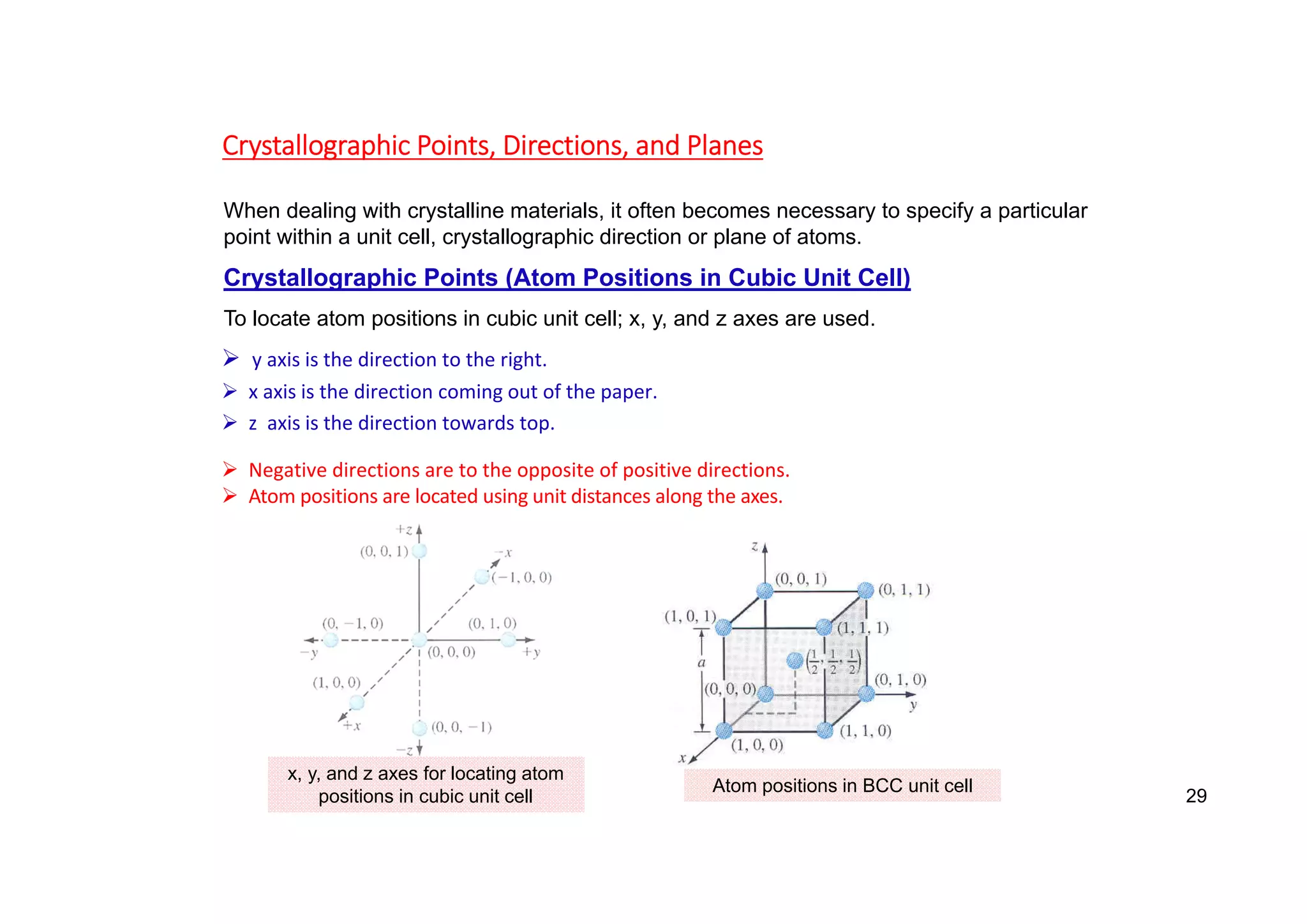 Crystallographic Points, Directions, and Planes
When dealing with crystalline materials, it often becomes necessary to specify a particular
point within a unit cell, crystallographic direction or plane of atoms.
Crystallographic Points (Atom Positions in Cubic Unit Cell)
To locate atom positions in cubic unit cell; x, y, and z axes are used.
 y axis is the direction to the right.
 x axis is the direction coming out of the paper.
 z axis is the direction towards top.
 Negative directions are to the opposite of positive directions.
 Atom positions are located using unit distances along the axes.
x, y, and z axes for locating atom
positions in cubic unit cell
Atom positions in BCC unit cell
29
 