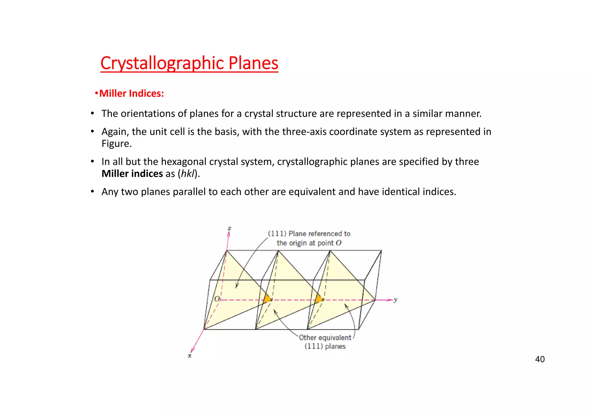 Crystallographic Planes
•Miller Indices:
• The orientations of planes for a crystal structure are represented in a similar manner.
• Again, the unit cell is the basis, with the three‐axis coordinate system as represented in
Figure.
• In all but the hexagonal crystal system, crystallographic planes are specified by three
Miller indices as (hkl).
• Any two planes parallel to each other are equivalent and have identical indices.
40
 