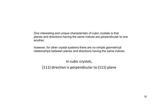 In cubic crystals,
[111] direction is perpendicular to (111) plane
52
One interesting and unique characteristic of cubic crystals is that
planes and directions having the same indices are perpendicular to one
another;
however, for other crystal systems there are no simple geometrical
relationships between planes and directions having the same indices.
 