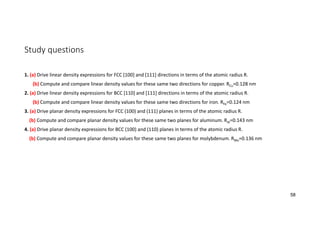 Study questions
1. (a) Drive linear density expressions for FCC [100] and [111] directions in terms of the atomic radius R.
(b) Compute and compare linear density values for these same two directions for copper. RCu=0.128 nm
2. (a) Drive linear density expressions for BCC [110] and [111] directions in terms of the atomic radius R.
(b) Compute and compare linear density values for these same two directions for iron. RFe=0.124 nm
3. (a) Drive planar density expressions for FCC (100) and (111) planes in terms of the atomic radius R.
(b) Compute and compare planar density values for these same two planes for aluminum. RAl=0.143 nm
4. (a) Drive planar density expressions for BCC (100) and (110) planes in terms of the atomic radius R.
(b) Compute and compare planar density values for these same two planes for molybdenum. RMo=0.136 nm
58
 