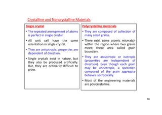 Crystalline and Noncrystalline Materials
Single crystal
• The repeated arrengement of atoms
is perfect in single crystal.
• All unit cell have the same
orientation in single crystal.
• They are anisotropic; properties are
dependent of direction.
• Single crystals exist in nature, but
they also be produced artificially.
But, they are ordinarily difficult to
grow.
Polycrystalline materials
• They are composed of collection of
many small grains.
• There exist some atomic mismatch
within the region where two grains
meet; these area called grain
boundary.
• They are anisotropic or isotropic
(properties are independent of
direction). Even though each grain
may be anisotropic, a specimen
composed of the grain aggregate
behaves isotropically.
• Most of the engineering materials
are polycrystalline.
59
 