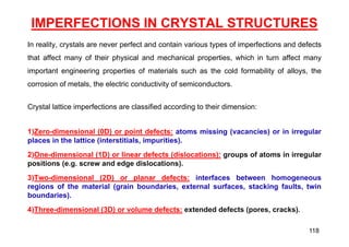IMPERFECTIONS IN CRYSTAL STRUCTURES
In reality, crystals are never perfect and contain various types of imperfections and defects
that affect many of their physical and mechanical properties, which in turn affect many
important engineering properties of materials such as the cold formability of alloys, the
corrosion of metals, the electric conductivity of semiconductors.
Crystal lattice imperfections are classified according to their dimension:
1)Zero-dimensional (0D) or point defects: atoms missing (vacancies) or in irregular
places in the lattice (interstitials, impurities).
2)One-dimensional (1D) or linear defects (dislocations): groups of atoms in irregular
positions (e.g. screw and edge dislocations).
3)Two-dimensional (2D) or planar defects: interfaces between homogeneous
regions of the material (grain boundaries, external surfaces, stacking faults, twin
boundaries).
4)Three-dimensional (3D) or volume defects: extended defects (pores, cracks).
118
 