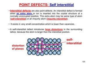 POINT DEFECTS: Self interstitial
self-
interstitial
distortion
of planes
• Interstitial defects are also point defects. An interstitial defect is formed
when an extra atom or ion is inserted into the crystal structure at a
normally unoccupied position. This extra atom may be same type of atom
(self interstitial) or an impurity atom (impurity interstitial).
• It exists in very small concentration which is lower than vacancies.
• A self-interstitial defect introduces large distortions in the surrounding
lattice, because the atom is larger than the interstitial position.
120
 