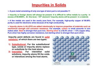 Impurities in Solids
 A pure metal consisting of only one type of atom just is not possible !!!
 Impurity or foreign atoms will always be present. It is difficult to refine metals to a purity in
excess of 99.9999%. At this level, ~1023 atoms/m3 impurity atoms will be present in a material.
 A few metals are used in the nearly pure form. For example, high-purity copper of 99.99%
purity is used for electronic wires because of its high conductivity.
 Impurity atoms in ALLOYS are added intentionally to improve properties of materials such as
mechanical strength and corrosion resistance. For example, carbon in small amounts in iron
makes steel. Steel is stronger than pure iron. Sterling silver is a 92.5% silver – 7.5% copper alloy.
Pure silver has highly corrosion resistance, but sterling silver is stronger than pure silver.
Impurity point defects are found in solid
solutions, of which there are two types:
1) Substitutional: For the substitutional
type, solute or impurity atoms replace
or substitute for the host atoms.
2) Interstitial: For interstitial solid
solutions, impurity atoms fill the voids
or interstices among the host atoms.
121
 