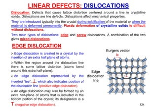 LINEAR DEFECTS: DISLOCATIONS
Dislocation: Defects that cause lattice distortion centered around a line in crystalline
solids. Dislocations are line defects. Dislocations affect mechanical properties.
They are introduced typically into the crystal during soldification of the material or when the
material is deformed permanently. Plastic deformation of crystalline solids is difficult
without dislocations.
Two main types of dislocations: edge and screw dislocations. A combination of the two
gives mixed dislocations.
EDGE DISLOCATION
 Edge dislocation is created in a crystal by the
insertion of an extra half plane of atoms.
 Within the region around the dislocation line
there is some lattice distortion (atoms bend
around this extra half-plane).
 An edge dislocation represented by the
inverted “tee”, , which also indicates position of
the dislocation line (positive edge dislocation).
 An edge dislocation may also be formed by an
extra half-plane of atoms that is included in the
bottom portion of the crystal; its designation is a
T (negative edge dislocation). 124
 