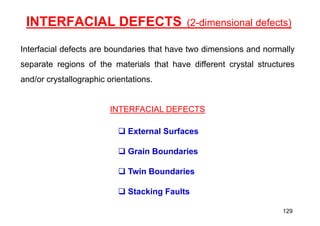 INTERFACIAL DEFECTS (2-dimensional defects)
Interfacial defects are boundaries that have two dimensions and normally
separate regions of the materials that have different crystal structures
and/or crystallographic orientations.
INTERFACIAL DEFECTS
 External Surfaces
 Grain Boundaries
 Twin Boundaries
 Stacking Faults
129
 