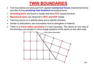 TWIN BOUNDARIES
 Twin boundaries are produced from applied mechanical forces (mechanical twins)
and also during annealing heat treatment (annealing twins).
 Annealing twins are found in metals that have FCC crystal structure.
 Mechanical twins are observed in BCC and HCP metals.
 Twinning occurs on a definite plane and a specific direction.
 Similar to dislocations, twin boundaries tend to strengthen a material.
 There is a mirror lattice symmetry in a twin boundary. The atoms on one side of
the boundary are located in mirror-image positions of the atoms on the other side.
135
 