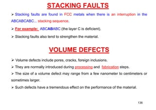 STACKING FAULTS
 Stacking faults are found in FCC metals when there is an interruption in the
ABCABCABC... stacking sequence.
 For example: ABCABABC (the layer C is deficient).
 Stacking faults also tend to strengthen the material.
VOLUME DEFECTS
 Volume defects include pores, cracks, foreign inclusions.
 They are normally introduced during processing and fabrication steps.
 The size of a volume defect may range from a few nanometer to centimeters or
sometimes larger.
 Such defects have a tremendous effect on the performance of the material.
136
 