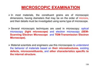 MICROSCOPIC EXAMINATION
 In most materials, the constituent grains are of microscopic
dimensions, having diameters that may be on the order of microns,
and their details must be investigated using some type of microscope.
 Several microscopic techniques are used in microscopy: optical
microscopy (light microscope) and electron microscopy (SEM-
Scanning Electron Microscope and TEM-Transmission Electron
Microscope).
 Material scientists and engineers use this microscopes to understand
the behavior of materials based on their microstructures, existing
defects, microconstituents, and other characteristics specific to
the internal structure.
139
 