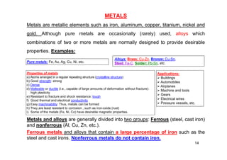 METALS
Metals are metallic elements such as iron, aluminum, copper, titanium, nickel and
gold. Although pure metals are occasionally (rarely) used, alloys which
combinations of two or more metals are normally designed to provide desirable
properties. Examples:
Metals and alloys are generally divided into two groups: Ferrous (steel, cast iron)
and nonferrous (Al, Cu, Zn, etc.).
Ferrous metals and alloys that contain a large percentage of iron such as the
steel and cast irons. Nonferrous metals do not contain iron.
14
Alloys: Brass: Cu-Zn, Bronze: Cu-Sn,
Steel: Fe-C, Solder: Pb-Sn, etc.
Pure metals: Fe, Au, Ag, Cu, Ni, etc.
Properties of metals
a) Atoms arranged in a regular repeating structure (crystalline structure)
b) Good strength: strong
c) Dense
d) Malleable or ductile (i.e., capable of large amounts of deformation without fracture):
high plasticity
e) Resistant to fracture and shock resistance: tough
f) Good thermal and electrical conductivity
g) Easy machinability: Thus, metals can be formed
h) They are least resistant to corrosion , such as iron-oxide (rust)
i) Some of the metals (Fe, Ni, Co) have desirable magnetic properties.
Applications:
 Buildings
 Automobiles
 Airplanes
 Machine and tools
 Gears
 Electrical wires
 Pressure vessels, etc.
 