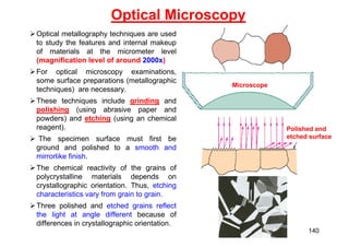 Optical Microscopy
Optical metallography techniques are used
to study the features and internal makeup
of materials at the micrometer level
(magnification level of around 2000x)
For optical microscopy examinations,
some surface preparations (metallographic
techniques) are necessary.
These techniques include grinding and
polishing (using abrasive paper and
powders) and etching (using an chemical
reagent).
 The specimen surface must first be
ground and polished to a smooth and
mirrorlike finish.
The chemical reactivity of the grains of
polycrystalline materials depends on
crystallographic orientation. Thus, etching
characteristics vary from grain to grain.
Three polished and etched grains reflect
the light at angle different because of
differences in crystallographic orientation.
Microscope
Polished and
etched surface
140
 