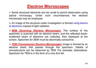  Some structural elements are too small to permit observation using
optical microscopy. Under such circumstances the electron
microscope may be employed.
 An image of the structure under investigation is formed using beams
of electrons instead of light radiation.
 SEM (Scanning Electron Microscope): The surface of the
specimen is scanned with an electron beam, and the reflected (back-
scattered) beam of electrons are collected, then displayed at the
screen. Specimen for SEM must be electrically conductive.
 TEM (Transmission Electron Microscope): Image is formed by an
electron beam that passes through the specimen. Details of
microstructure can be observed by TEM. For example; dislocations.
Specimen for TEM is in the form of a very thin foil.
Electron Microscopes
143
 