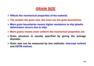 GRAIN SIZE
 Affects the mechanical properties of the material.
 The smaller the grain size, the more are the grain boundaries.
 More grain boundaries means higher resistance to slip (plastic
deformation occurs due to slip).
 More grains means more uniform the mechanical properties are.
 Grain structure is usually specified by giving the average
diameter.
 Grain size can be measured by two methods: Intercept method
and ASTM method.
144
 