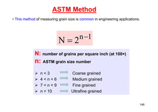 ASTM Method
• This method of measuring grain size is common in engineering applications.
1
n
2
N 

N: number of grains per square inch (at 100×)
n: ASTM grain size number
 n < 3 Coarse grained
 4 < n < 6 Medium grained
 7 < n < 9 Fine grained
 n > 10 Ultrafine grained
146
 