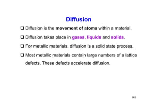 Diffusion
 Diffusion is the movement of atoms within a material.
 Diffusion takes place in gases, liquids and solids.
 For metallic materials, diffusion is a solid state process.
 Most metallic materials contain large numbers of a lattice
defects. These defects accelerate diffusion.
148
 