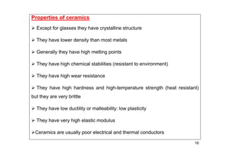 16
Properties of ceramics
 Except for glasses they have crystalline structure
 They have lower density than most metals
 Generally they have high melting points
 They have high chemical stabilities (resistant to environment)
 They have high wear resistance
 They have high hardness and high-temperature strength (heat resistant)
but they are very brittle
 They have low ductility or malleability: low plasticity
 They have very high elastic modulus
Ceramics are usually poor electrical and thermal conductors
 