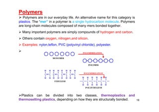 Polymers
 Polymers are in our everyday life. An alternative name for this category is
plastics. The “mer” in a polymer is a single hydrocarbon molecule. Polymers
are long-chain molecules composed of many mers bonded together.
 Many important polymers are simply compounds of hydrogen and carbon.
 Others contain oxygen, nitrogen,and silicon.
 Examples: nylon,teflon, PVC (polyvinyl chloride), polyester.

Plastics can be divided into two classes, thermoplastics and
thermosetting plastics, depending on how they are structurally bonded. 18
 
