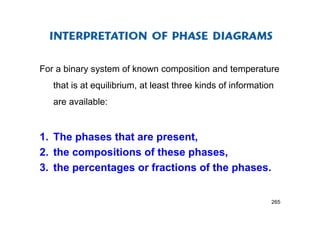 For a binary system of known composition and temperature
that is at equilibrium, at least three kinds of information
are available:
1. The phases that are present,
2. the compositions of these phases,
3. the percentages or fractions of the phases.
265
 
