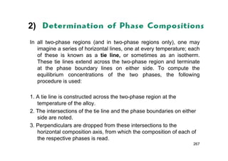 2)
In all two-phase regions (and in two-phase regions only), one may
imagine a series of horizontal lines, one at every temperature; each
of these is known as a tie line, or sometimes as an isotherm.
These tie lines extend across the two-phase region and terminate
at the phase boundary lines on either side. To compute the
equilibrium concentrations of the two phases, the following
procedure is used:
1. A tie line is constructed across the two-phase region at the
temperature of the alloy.
2. The intersections of the tie line and the phase boundaries on either
side are noted.
3. Perpendiculars are dropped from these intersections to the
horizontal composition axis, from which the composition of each of
the respective phases is read.
267
 