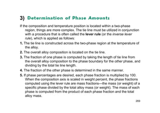 3)
If the composition and temperature position is located within a two-phase
region, things are more complex. The tie line must be utilized in conjunction
with a procedure that is often called the lever rule (or the inverse lever
rule), which is applied as follows:
1. The tie line is constructed across the two-phase region at the temperature of
the alloy.
2. The overall alloy composition is located on the tie line.
3. The fraction of one phase is computed by taking the length of tie line from
the overall alloy composition to the phase boundary for the other phase, and
dividing by the total tie line length.
4. The fraction of the other phase is determined in the same manner.
5. If phase percentages are desired, each phase fraction is multiplied by 100.
When the composition axis is scaled in weight percent, the phase fractions
computed using the lever rule are mass fractions—the mass (or weight) of a
specific phase divided by the total alloy mass (or weight). The mass of each
phase is computed from the product of each phase fraction and the total
alloy mass.
269
 