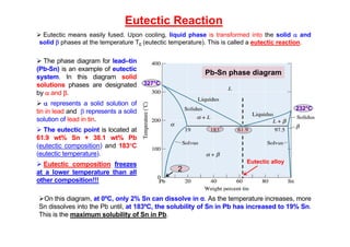 Eutectic Reaction
 Eutectic means easily fused. Upon cooling, liquid phase is transformed into the solid  and
solid  phases at the temperature TE (eutectic temperature). This is called a eutectic reaction..
 The phase diagram for lead–tin
(Pb-Sn) is an example of eutectic
system. In this diagram solid
solutions phases are designated
by  and .
  represents a solid solution of
tin in lead and  represents a solid
solution of lead in tin.
 The eutectic point is located at
61.9 wt% Sn + 38.1 wt% Pb
(eutectic composition) and 183C
(eutectic temperature).
 Eutectic composition freezes
at a lower temperature than all
other composition!!!
327°C
232°C
Pb-Sn phase diagram
2
On this diagram, at 0ºC, only 2% Sn can dissolve in α. As the temperature increases, more
Sn dissolves into the Pb until, at 183ºC, the solubility of Sn in Pb has increased to 19% Sn.
This is the maximum solubility of Sn in Pb.
Eutectic alloy
 
