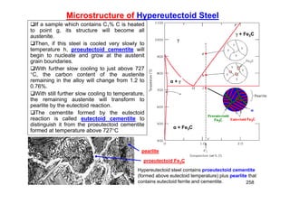 258
Microstructure of Hypereutectoid Steel
If a sample which contains C1% C is heated
to point g, its structure will become all
austenite.
Then, if this steel is cooled very slowly to
temperature h, proeutectoid cementite will
begin to nucleate and grow at the austenit
grain boundaries.
With further slow cooling to just above 727
C, the carbon content of the austenite
remaining in the alloy will change from 1.2 to
0.76%.
With still further slow cooling to temperature,
the remaining austenite will transform to
pearlite by the eutectoid reaction.
The cementite formed by the eutectoid
reaction is called eutectoid cementite to
distinguish it from the proeutectoid cementite
formed at temperature above 727C
 + Fe3C
α + Fe3C
α + 

Hypereutectoid steel contains proeutectoid cementite
(formed above eutectoid temperature) plus pearlite that
contains eutectoid ferrite and cementite.
proeutectoid Fe3C
pearlite
 