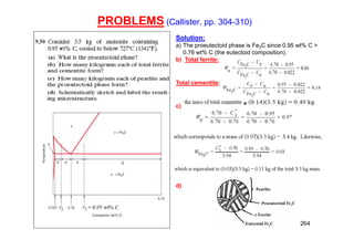 PROBLEMS (Callister, pp. 304-310)
264
Solution:
a) The proeutectoid phase is Fe3C since 0.95 wt% C >
0.76 wt% C (the eutectoid composition).
b) Total ferrite:
Total cementite:
c)
d)
 