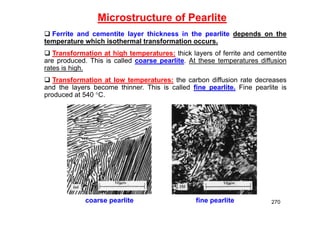 270
Microstructure of Pearlite
coarse pearlite fine pearlite
 Ferrite and cementite layer thickness in the pearlite depends on the
temperature which isothermal transformation occurs.
 Transformation at high temperatures: thick layers of ferrite and cementite
are produced. This is called coarse pearlite. At these temperatures diffusion
rates is high.
 Transformation at low temperatures: the carbon diffusion rate decreases
and the layers become thinner. This is called fine pearlite. Fine pearlite is
produced at 540 C.
 