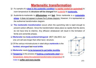 Martensitic transformation
 If a sample of a steel in the austenitic condition is rapidly cooled (or quenched) to
room temperature its structure will be changed from austenite to martensite.
 Austenite-to-martensite is diffusionless and fast. Since martensite is a metastable
phase, it does not appear in phase Fe-C phase diagram. However, it is represented on
the isothermal transformation diagram.
 The martensitic transformation occurs when the quenching rate is rapid enough to
prevent carbon diffusion. Since the transformation takes place so rapidly that the atoms
do not have time to intermix. Any diffusion whatsoever will result in the formation of
ferrite and cementite phases.
273
 Martensite has body-centered tetragonal (BCT: (like BCC, but
one unit cell axis longer than other two)) structure.
 Of the various microstructures in steel alloys martensite is the
hardest, strongest but most brittle.
 Martensite needs to be tempered to get better ductility.
 Tempering is the process of heating a martensitic steel at a
temperature below the eutectoid transformation temperature to
make is softer and more ductile.
 