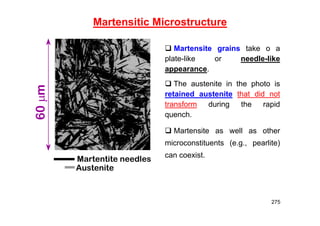 275
Martensitic Microstructure
Martentite needles
Austenite
60
m
 Martensite grains take o a
plate-like or needle-like
appearance.
 The austenite in the photo is
retained austenite that did not
transform during the rapid
quench.
 Martensite as well as other
microconstituents (e.g., pearlite)
can coexist.
 