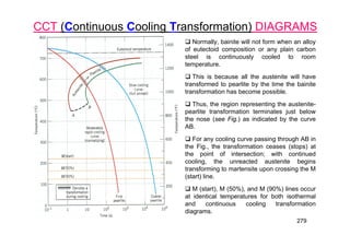 279
CCT (Continuous Cooling Transformation) DIAGRAMS
 Normally, bainite will not form when an alloy
of eutectoid composition or any plain carbon
steel is continuously cooled to room
temperature.
 This is because all the austenite will have
transformed to pearlite by the time the bainite
transformation has become possible.
 Thus, the region representing the austenite-
pearlite transformation terminates just below
the nose (see Fig.) as indicated by the curve
AB.
 For any cooling curve passing through AB in
the Fig., the transformation ceases (stops) at
the point of intersection; with continued
cooling, the unreacted austenite begins
transforming to martensite upon crossing the M
(start) line.
 M (start), M (50%), and M (90%) lines occur
at identical temperatures for both isothermal
and continuous cooling transformation
diagrams.
 
