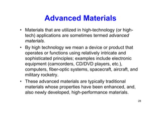 Advanced Materials
• Materials that are utilized in high-technology (or high-
tech) applications are sometimes termed advanced
materials.
• By high technology we mean a device or product that
operates or functions using relatively intricate and
sophisticated principles; examples include electronic
equipment (camcorders, CD/DVD players, etc.),
computers, fiber-optic systems, spacecraft, aircraft, and
military rocketry.
• These advanced materials are typically traditional
materials whose properties have been enhanced, and,
also newly developed, high-performance materials.
28
 