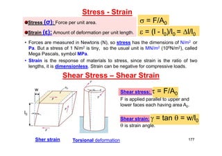 Stress - Strain
• Forces are measured in Newtons (N), so stress has the dimensions of N/m2 or
Pa. But a stress of 1 N/m2 is tiny, so the usual unit is MN/m2 (106N/m2), called
Mega Pascals, symbol MPa.
• Strain is the response of materials to stress, since strain is the ratio of two
lengths, it is dimensionless. Strain can be negative for compressive loads.
Shear Stress – Shear Strain
Stress (σ): Force per unit area.
Strain (ε): Amount of deformation per unit length.
 = F/A0
 = (l - l0)/l0 = l/l0
Shear stress:  = F/A0
F is applied parallel to upper and
lower faces each having area A0.
Shear strain:  = tan  = w/l0
 is strain angle.
l0
w
Torsional deformation
Sher strain 177
 