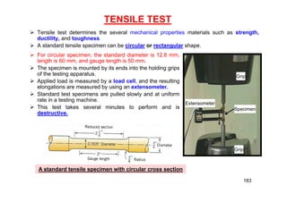 TENSILE TEST
 Tensile test determines the several mechanical properties materials such as strength,
ductility, and toughness.
 A standard tensile specimen can be circular or rectangular shape.
A standard tensile specimen with circular cross section
Extensometer
Specimen
Grip
Grip
 For circular specimen, the standard diameter is 12.8 mm,
length is 60 mm, and gauge length is 50 mm.
 The specimen is mounted by its ends into the holding grips
of the testing apparatus.
 Applied load is measured by a load cell, and the resulting
elongations are measured by using an extensometer.
 Standard test specimens are pulled slowly and at uniform
rate in a testing machine.
 This test takes several minutes to perform and is
destructive.
183
 