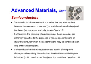 Advanced Materials, Cont.
Semiconductors
• Semiconductors have electrical properties that are intermediate
between the electrical conductors (viz. metals and metal alloys) and
insulators (viz. ceramics and polymers)—Figure 1.7.
• Furthermore, the electrical characteristics of these materials are
extremely sensitive to the presence of minute concentrations of
impurity atoms, for which the concentrations may be controlled over
very small spatial regions.
• Semiconductors have made possible the advent of integrated
circuitry that has totally revolutionized the electronics and computer
industries (not to mention our lives) over the past three decades. 29
 