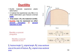 Ductility
• Ductile materials experience plastic
deformation.
• A material that experiences very little or no
plastic deformation upon fracture is termed
brittle.
• If the strain  5%, the material is brittle.
• Ductility may be expressed as either
percent elongation or percent
reduction in area.
190
lf: fracture length, lo: original length, Af: cross sectional
area at the point of fracture, Ao: original cross sectional
area
 