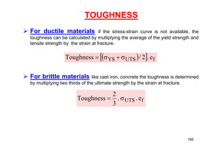 TOUGHNESS
 For ductile materials if the stress-strain curve is not available, the
toughness can be calculated by multiplying the average of the yield strength and
tensile strength by the strain at fracture.
 For brittle materials like cast iron, concrete the toughness is determined
by multiplying two thirds of the ultimate strength by the strain at fracture.
 
  f
UTS
YS e
.
2
/
Toughness 



f
UTS e
.
.
3
2
Toughness 

195
 