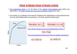 TRUE STRESS-TRUE STRAIN CURVE
 The engineering stress is on the basis of the original cross-sectional area before any
deformation, and does not take into account the reduction in area at the neck.
 True stress (σT) is defined as the load (F) divided by the instantaneous cross-sectional area
(Ai) over which deformation is occuring (i.e., the neck, past the tensile point).
i
T
A
F
:
stress
True 

0
i
T
l
l
ln
:
strain
True 

If no volume change occurs during deformation, that is, if
0
0
i
i l
A
l
A 
True and engineering stress and strain are related according to
 




 1
T  



 1
ln
T
199
 