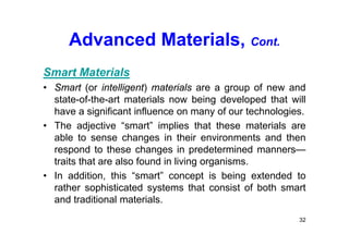Advanced Materials, Cont.
Smart Materials
• Smart (or intelligent) materials are a group of new and
state-of-the-art materials now being developed that will
have a significant influence on many of our technologies.
• The adjective “smart” implies that these materials are
able to sense changes in their environments and then
respond to these changes in predetermined manners—
traits that are also found in living organisms.
• In addition, this “smart” concept is being extended to
rather sophisticated systems that consist of both smart
and traditional materials.
32
 