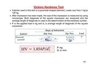 Vickers Hardness Test
 Indenter used in this test is a pyramidal shaped diamond. Loads vary from 1 kg to
120 kg.
 After impression has been made, the size of the impression is measured by using
microscope. Both diagonals of the square impression are measured and the
average length of diagonals is used in the determination of the hardness number.
 P is the applied load in kg and d1 is average length of diagonals of the square
impression.
P: kg;
D, d: mm
220
 