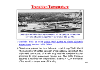 Transition Temperature
Materials must be used above their ductile to brittle transition
temperatures to avoid brittle failure.
Classic examples of this type failure occurred during World War II
when a number of welded transport ships suddenly split in half. The
ships were constructed of a steel alloy that has adequate ductility
according to room-temperature tensile test. The brittle fractures
occurred at relatively low temperatures, at about 4 C, in the vicinity
of the transition temperature of the alloy.
225
 