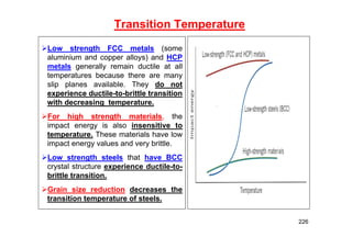 Transition Temperature
Low strength FCC metals (some
aluminium and copper alloys) and HCP
metals generally remain ductile at all
temperatures because there are many
slip planes available. They do not
experience ductile-to-brittle transition
with decreasing temperature.
For high strength materials, the
impact energy is also insensitive to
temperature. These materials have low
impact energy values and very brittle.
Low strength steels that have BCC
crystal structure experience ductile-to-
brittle transition.
Grain size reduction decreases the
transition temperature of steels.
226
 