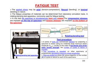 FATIGUE TEST
 The applied stress may be axial (tension-compression), flexural (bending), or torsinal
(twisting) in nature.
 The fatigue properties of materials can be determined from laboratory simulation tests. A
rotating-bending test apparatus, commonly used for fatigue testing.
 In this test the specimen is simultaneously bent and rotated.The compression stresses
are imposed on the top of specimen and tension stresses are imposed on the bottom of
the specimen.
Rotating-bending test
Rotating-bending test apparatus
Test procedure
 A series of tests are commenced (started) by subjecting a
specimen to stress cyling at a relatively large maximum stress
amplitude (σmax), usually on the order of two-thirds (2/3) of the
static tensile strength; the number of cycles to failure is
counted.
 This procedure is repeated on other specimens at
progressively decreasing maximum stress amplitudes.
 Data are plotted as stress (S) versus logarithm of the number
(N) of cycles to failure for each of the specimens
230
 